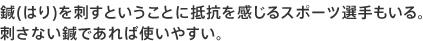 鍼(はり)を刺すということに抵抗を感じるスポーツ選手もいる。
刺さない鍼であれば使いやすい。