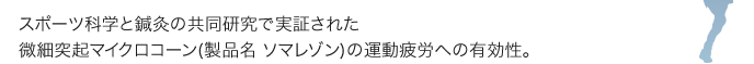 スポーツ科学と鍼灸の共同研究で実証された
微細突起マイクロコーン(製品名 ソマレゾン)の運動疲労への有効性。