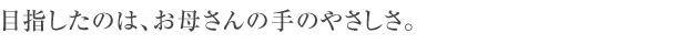 目指したのは、お母さんの手のやさしさ。