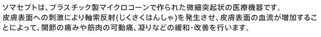 ソマセプトは、プラスチック製マイクロコーンで作られた微細突起状の医療機器です。
皮膚表面への刺激により軸索反射(じくさくはんしゃ)を発生させ、皮膚表面の血流が増加することによって、関節の痛みや筋肉の可動痛、凝りなどの緩和・改善を行います。
