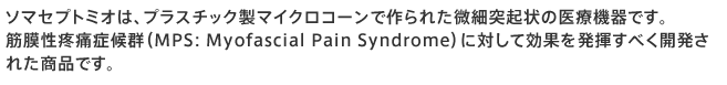 ソマセプトは、プラスチック製マイクロコーンで作られた微細突起状の医療機器です。
皮膚表面への刺激により軸索反射(じくさくはんしゃ)を発生させ、皮膚表面の血流が増加することによって、関節の痛みや筋肉の可動痛、凝りなどの緩和・改善を行います。