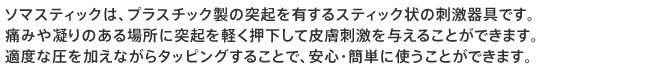 ソマスティックは、プラスチック製の突起を有するスティック状の刺激器具です。
痛みや凝りのある場所に突起を軽く押下して皮膚刺激を与えることができます。
適度な圧を加えながらタッピングすることで、安心・簡単に使うことができます。